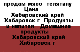 продам мясо  телятину › Цена ­ 250 - Хабаровский край, Хабаровск г. Продукты и напитки » Домашние продукты   . Хабаровский край,Хабаровск г.